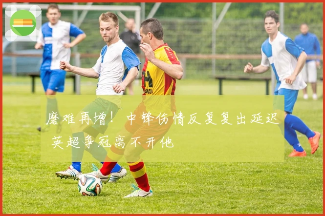 磨难再增！中锋伤情反复复出延迟 英超争冠离不开他