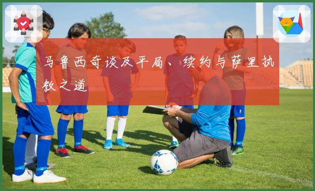 马鲁西奇谈及平局、续约与萨里执教之道