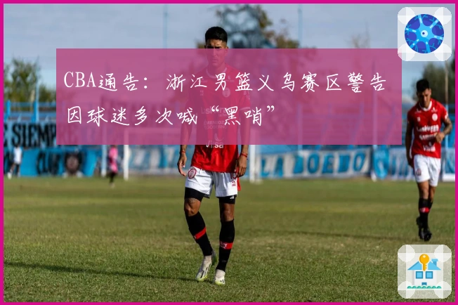 CBA通告：浙江男篮义乌赛区警告 因球迷多次喊“黑哨”