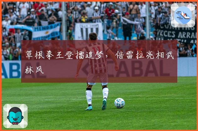 草根拳王登擂追梦，倍雷拉亮相武林风