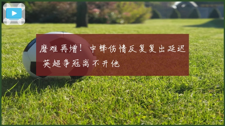磨难再增！中锋伤情反复复出延迟 英超争冠离不开他
