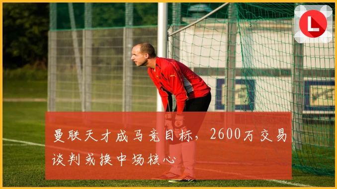 曼联天才成马竞目标，2600万交易谈判或换中场核心