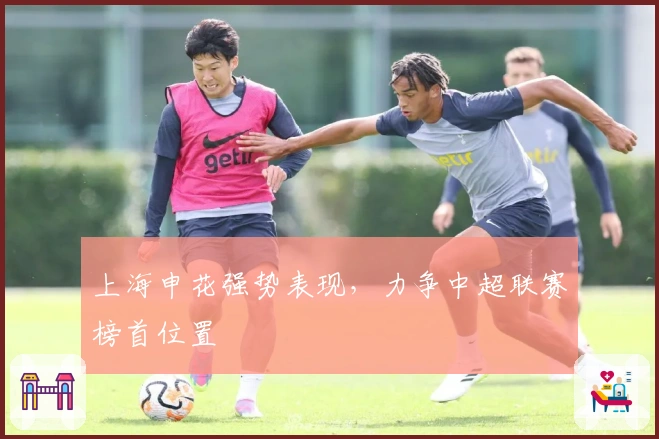 上海申花强势表现，力争中超联赛榜首位置