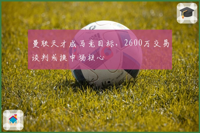 曼联天才成马竞目标，2600万交易谈判或换中场核心