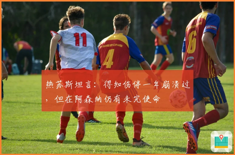 热苏斯坦言：得知伤停一年崩溃过，但在阿森纳仍有未完使命
