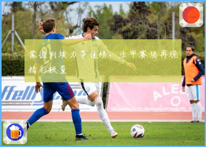 蒙彼利埃力争佳绩,法甲赛场再现精彩较量